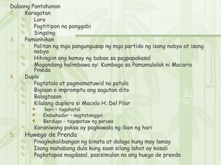 Dulaang Pantahanan Karagatan Laro Pagtitipon na panggabi Singsing Pamanhikan Palitan ng mga pangungusap ng mga partido ng isang nobyo at isang nobya Hihingiin ang kamay ng babae sa pagpapakasal Magandang halimbawa ay: Kumbaga sa Pamumulalak ni Macario Pineda Duplo Pagtatalo at pagmamatuwid na patula Biglaan o impromptu ang sagutan dito Balagtasan Kilalang duplero si Macelo H. Del Pilar hari – tagahatol Embahador – nagtatanggol Berdugo – tagapataw ng parusa Karaniwang paksa ay pagkawala ng ibon ng hari Huwego de Prenda Pinagkakalibangan ng binata at dalaga kung may lamay Isang mahabang dula kung saan silang lahat ay kasali Pagkatapos magdasal, pasisimulan na ang huego de prenda 