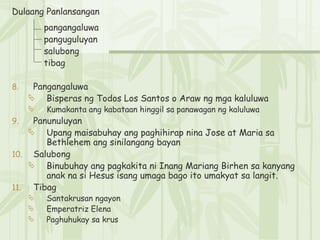 Dulaang Panlansangan pangangaluwa   panguguluyan   salubong   tibag Pangangaluwa Bisperas ng Todos Los Santos o Araw ng mga kaluluwa Kumakanta ang kabataan hinggil sa panawagan ng kaluluwa Panunuluyan  Upang maisabuhay ang paghihirap nina Jose at Maria sa Bethlehem ang sinilangang bayan Salubong  Binubuhay ang pagkakita ni Inang Mariang Birhen sa kanyang anak na si Hesus isang umaga bago ito umakyat sa langit. Tibag  Santakrusan ngayon Emperatriz Elena Paghuhukay sa krus 