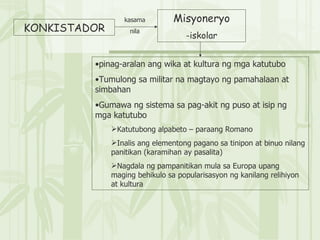 KONKISTADOR kasama nila Misyoneryo -iskolar pinag-aralan ang wika at kultura ng mga katutubo Tumulong sa militar na magtayo ng pamahalaan at simbahan Gumawa ng sistema sa pag-akit ng puso at isip ng mga katutubo Katutubong alpabeto – paraang Romano Inalis ang elementong pagano sa tinipon at binuo nilang panitikan (karamihan ay pasalita) Nagdala ng pampanitikan mula sa Europa upang maging behikulo sa popularisasyon ng kanilang relihiyon at kultura 