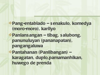 Pang-entablado – senakulo, komedya (moro-moro), karilyo Panlansangan – tibag, salubong, panunuluyan (pananapatan), pangangaluwa Pantahanan (Panlibangan) – karagatan, duplo,pamamanhikan, huwego de prenda 