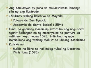 Ang edukasyon ay para sa makaririwasa lamang; sila ay ang ilustrado 1581may walong kolehiyo sa Maynila Colegio de San Ignacio Academia de Santa Isabel (1594) Hindi pa gaanong maraming katutubo ang nag-aaral ngunit kailangan na ng materyales na panturo sa relihiyon kaya noong 1593, inilimbag ng mga Dominikano ang tatlong maliliit na librong Katekismo Katekismo Maliit na libro na nailimbag tulad ng Doctrina Christiana (1593) 