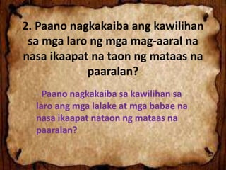 2. Paano nagkakaiba ang kawilihan
sa mga laro ng mga mag-aaral na
nasa ikaapat na taon ng mataas na
paaralan?
- Paano nagkakaiba sa kawilihan sa
laro ang mga lalake at mga babae na
nasa ikaapat nataon ng mataas na
paaralan?
 