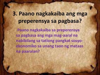 3. Paano nagkakaiba ang mga
preperensya sa pagbasa?
-Paano nagkakaiba sa preperensya
sa pagbasa ang mga mag-aaral na
nabibilang sa tatlong pangkat sosyo-
ekonomiko sa unang taon ng mataas
na paaralan?
 