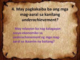 4. May pagkakaiba ba ang mga
mag-aaral sa kanilang
underachievement?
- May relasyon ba nag kalagayan
sosyo-ekonomiko sa
underachievement ng mga mag-
aaral sa ikaanim na baitang?
 