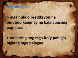 Haypotesis
> mga hula o prediksyon na
binubuo kaugnay ng kalalabasang
pag-aaral.
> maaaring ang mga ito’y pabigla-
biglang mga palagay.
 