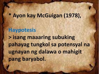 * Ayon kay McGuigan (1978),
Haypotesis
> isang maaaring subuking
pahayag tungkol sa potensyal na
ugnayan ng dalawa o mahigit
pang baryabol.
 