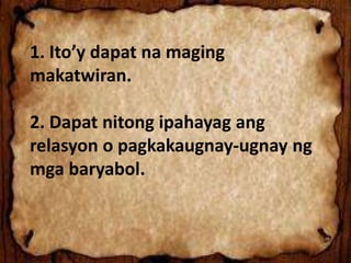 1. Ito’y dapat na maging
makatwiran.
2. Dapat nitong ipahayag ang
relasyon o pagkakaugnay-ugnay ng
mga baryabol.
 