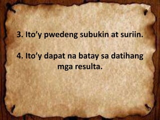 3. Ito’y pwedeng subukin at suriin.
4. Ito’y dapat na batay sa datihang
mga resulta.
 