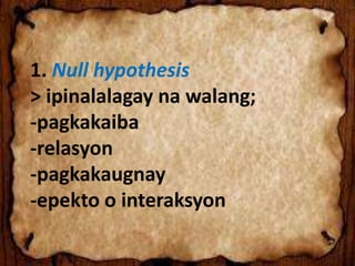 1. Null hypothesis
> ipinalalagay na walang;
-pagkakaiba
-relasyon
-pagkakaugnay
-epekto o interaksyon
 