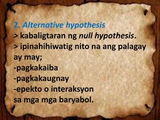 2. Alternative hypothesis
> kabaligtaran ng null hypothesis.
> ipinahihiwatig nito na ang palagay
ay may;
-pagkakaiba
-pagkakaugnay
-epekto o interaksyon
sa mga mga baryabol.
 