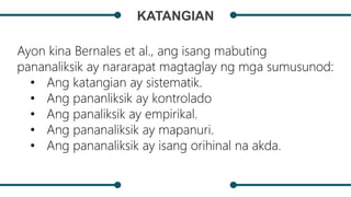 KATANGIAN
Ayon kina Bernales et al., ang isang mabuting
pananaliksik ay nararapat magtaglay ng mga sumusunod:
• Ang katangian ay sistematik.
• Ang pananliksik ay kontrolado
• Ang panaliksik ay empirikal.
• Ang pananaliksik ay mapanuri.
• Ang pananaliksik ay isang orihinal na akda.
 