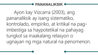 PANANALIKSIK
Ayon kay Vizcarra (2003), ang
pananaliksik ay isang sistematiko,
kontrolado, empiriko, at kritikal na pag-
imbestiga sa haypotetikal na pahayag
tungkol sa inaakalang relasyon o
ugnayan ng mga natural na penomenon.
 