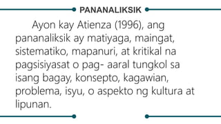 PANANALIKSIK
Ayon kay Atienza (1996), ang
pananaliksik ay matiyaga, maingat,
sistematiko, mapanuri, at kritikal na
pagsisiyasat o pag- aaral tungkol sa
isang bagay, konsepto, kagawian,
problema, isyu, o aspekto ng kultura at
lipunan.
 