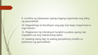 9. Lumikha ng talaarawan upang maging organisado ang daloy
ng pananaliksik.
10. Magoahinga at ikondisyon ang pag-iisip bago magsimula sa
mga Gawain.
11. Magkaroon ng interaksyon tungkol sa paksa upang mas
mapalalim pa ang makukuhang datos.
12. Isaalang-alang lagi na walang perpektong modelo sa
padisenyo ng pananaliksik.
 