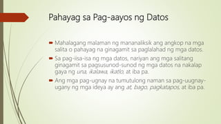 Pahayag sa Pag-aayos ng Datos
 Mahalagang malaman ng mananaliksik ang angkop na mga
salita o pahayag na ginagamit sa paglalahad ng mga datos.
 Sa pag-iisa-isa ng mga datos, nariyan ang mga salitang
ginagamit sa pagsusunod-sunod ng mga datos na nakalap
gaya ng una, ikalawa, ikatlo, at iba pa.
 Ang mga pag-ugnay na tumutulong naman sa pag-uugnay-
ugany ng mga ideya ay ang at, bago, pagkatapos, at iba pa.
 