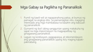 Mga Gabay sa Paglikha ng Pananaliksik
1. Pumili ng kawili-wili at napapanahong paksa, at bumuo ng
pamagat na angkop dito. Sa pamamagitan nito, magiging
interesado ang mga mambabasa na basahin ang kabuuan
ng pananaliksik.
2. Gumamit ng iba’t iabng sanggunian upang makakuha ng
sapat na mga impormasyon na magpapatibay ng
ginagawang pananaliksik.
3. Lagyan ng konklusyon, pagpapasiya, at rekomendasyon
ang ginagawang pananaliksik upang ito’y maging kapaki-
pakinabang.
 
