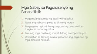 Mga Gabay sa Pagdidisenyo ng
Pananaliksik
1. Magsimulang bumuo ng kawili-wiling paksa.
2. Ilapat ang nabuong paksa sa akmang teorya.
3. Magsagawa ng iba’t ibang pagsusuring pampanitikan
tungkol sa nabuong paksa.
4. Itala ang mga posibleng makatutulong na impormasyon.
5. Umpisahan sa tamang oras at panahon ang pagsusuri ng
mga datos na nakalap.
 