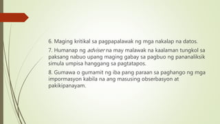 6. Maging kritikal sa pagpapalawak ng mga nakalap na datos.
7. Humanap ng adviser na may malawak na kaalaman tungkol sa
paksang nabuo upang maging gabay sa pagbuo ng pananaliksik
simula umpisa hanggang sa pagtatapos.
8. Gumawa o gumamit ng iba pang paraan sa paghango ng mga
impormasyon kabila na ang masusing obserbasyon at
pakikipanayam.
 