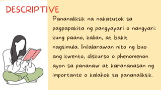 Pananaliksik na nakatutok sa
pagpapakita ng pangyayari o nangyari:
kung paano, kalian, at bakit
nagsimula. Inilalarawan nito ng buo
ang kwento, diskurso o phenomenon
ayon sa pananaw at karananasan ng
importante o kalahok sa pananaliksik.
DESCRIPTIVE
 