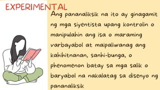 Ang pananaliksik na ito ay ginagamit
ng mga siyentista upang kontrolin o
manipulahin ang isa o maraming
varbayabol at maipaliwanag ang
kahihitnanan, sanhi-bunga, o
phenomenon batay sa mga salik o
baryabol na nakalatag sa disenyo ng
pananaliksik
EXPERIMENTAL
 
