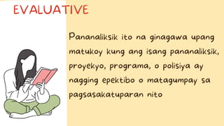Pananaliksik ito na ginagawa upang
matukoy kung ang isang pananaliksik,
proyekyo, programa, o polisiya ay
nagging epektibo o matagumpay sa
pagsasakatuparan nito
EVALUATIVE
 