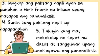 3. Iangkop ang paksang napili ayon sa
panahon o time frame na inilaan upang
matapos ang pananaliksik.
4. Suriin kung paksang napili ay
napapanahon 5. Tukuyin kung may
makakalap na sapat na
datos at sanggunian upang
maisagawa ang pananaliksik.
 