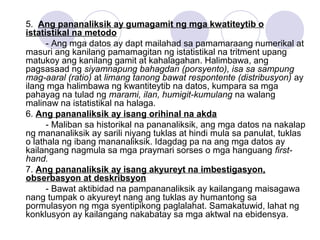 5. Ang pananaliksik ay gumagamit ng mga kwatiteytib o
istatistikal na metodo
- Ang mga datos ay dapt mailahad sa pamamaraang numerikal at
masuri ang kanilang pamamagitan ng istatistikal na tritment upang
matukoy ang kanilang gamit at kahalagahan. Halimbawa, ang
pagsasaad ng siyamnapung bahagdan (porsyento), isa sa sampung
mag-aaral (ratio) at limang tanong bawat respontente (distribusyon) ay
ilang mga halimbawa ng kwantiteytib na datos, kumpara sa mga
pahayag na tulad ng marami, ilan, humigit-kumulang na walang
malinaw na istatistikal na halaga.
6. Ang pananaliksik ay isang orihinal na akda
- Maliban sa historikal na pananaliksik, ang mga datos na nakalap
ng mananaliksik ay sarili niyang tuklas at hindi mula sa panulat, tuklas
o lathala ng ibang mananaliksik. Idagdag pa na ang mga datos ay
kailangang nagmula sa mga praymari sorses o mga hanguang first-
hand.
7. Ang pananaliksik ay isang akyureyt na imbestigasyon,
obserbasyon at deskribsyon
- Bawat aktibidad na pampananaliksik ay kailangang maisagawa
nang tumpak o akyureyt nang ang tuklas ay humantong sa
pormulasyon ng mga syentipikong paglalahat. Samakatuwid, lahat ng
konklusyon ay kailangang nakabatay sa mga aktwal na ebidensya.
 