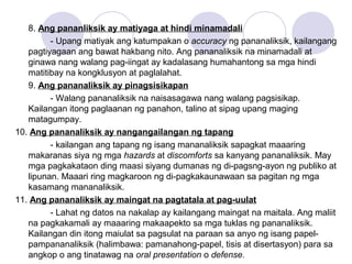 8. Ang pananliksik ay matiyaga at hindi minamadali
- Upang matiyak ang katumpakan o accuracy ng pananaliksik, kailangang
pagtiyagaan ang bawat hakbang nito. Ang pananaliksik na minamadali at
ginawa nang walang pag-iingat ay kadalasang humahantong sa mga hindi
matitibay na kongklusyon at paglalahat.
9. Ang pananaliksik ay pinagsisikapan
- Walang pananaliksik na naisasagawa nang walang pagsisikap.
Kailangan itong paglaanan ng panahon, talino at sipag upang maging
matagumpay.
10. Ang pananaliksik ay nangangailangan ng tapang
- kailangan ang tapang ng isang mananaliksik sapagkat maaaring
makaranas siya ng mga hazards at discomforts sa kanyang pananaliksik. May
mga pagkakataon ding maasi siyang dumanas ng di-pagsng-ayon ng publiko at
lipunan. Maaari ring magkaroon ng di-pagkakaunawaan sa pagitan ng mga
kasamang mananaliksik.
11. Ang pananaliksik ay maingat na pagtatala at pag-uulat
- Lahat ng datos na nakalap ay kailangang maingat na maitala. Ang maliit
na pagkakamali ay maaaring makaapekto sa mga tuklas ng pananaliksik.
Kailangan din itong maiulat sa pagsulat na paraan sa anyo ng isang papel-
pampananaliksik (halimbawa: pamanahong-papel, tisis at disertasyon) para sa
angkop o ang tinatawag na oral presentation o defense.
 