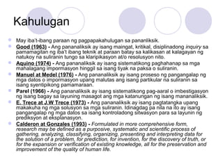Kahulugan
 May iba’t-ibang paraan ng pagpapakahulugan sa pananliksik.
 Good (1963) - Ang pananaliksik ay isang maingat, kritikal, disiplinadong inquiry sa
pamamagitan ng iba’t ibang teknik at paraan batay sa kalikasan at kalagayan ng
natukoy na suliranin tungo sa klaripikasyon at/o resolusyon nito.
 Aquino (1974) - Ang pananaliksik ay isang sistematikong paghahanap sa mga
mahalagang impormasyon hinggil sa isang tiyak na paksa o suliranin.
 Manuel at Medel (1976) - Ang pananaliksik ay isang proseso ng pangangalap ng
mga datos o impormasyon upang malutas ang isang partikular na suliranin sa
isang syentipikong pamamaraan.
 Parel (1966) - Ang pananaliksik ay isang sistematikong pag-aaral o imbestigasyon
ng isang bagay sa layuning masagot ang mga katanungan ng isang mananaliksik.
 E. Trece at J.W Trece (1973) - Ang pananaliksik ay isang pagtatangka upang
makakuha ng mga solusyon sa mga suliranin. Idinagdag pa nila na ito ay isang
pangangalap ng mga datos sa isang kontroladong sitwasyon para sa layunin ng
prediksyon at eksplanasyon.
 Calderon at Gonzales (1993) - Formulated in more comprehensive form,
research may be defined as a purposive, systematic and scientific process of
gathering, analyzing, classifying, organizing, presenting and interpreting data for
the solution of a problem, for prediction, for invention, for the discovery of truth, or
for the expansion or verification of existing knowledge, all for the preservation and
improvement of the quality of human life.
 