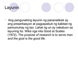 Layunin
 Ang pangunahing layunin ng pananaliksik ay
ang preserbasyon at pagpapabuti ng kalidad ng
pamumuhay ng tao. Lahat ng uri ay nakatuon sa
layuning ito. Wika nga nila Good at Scates
(1972). The purpose of research is to serve man
and the goal is the good life.
 