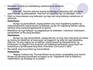  Matuklas ng hindi pa nakikilalang substances at elements.
Halimbawa:
Dati-dati, mayroon lamang tayong siyamnapu’t dalawang (92) elements,
ngunit bunga ng pananaliksik, mayroon na ngayong higit sa isandaan (100).
 Higit na mauunawaan ang kalikasan ng mga dati nang kilalang substances at
elements.
Halimbawa:
Bunga ng pananaliksik, napag-paalam ang mga negatibong epekto ng
metemphetamine hydrochloride sa katawan ng tao na nagsilbing dahilan upang
ideklara itong isang ipinagbabawal na gamot.
 Makalikha ng mga batayan ng pagpapasya sa kalakalan, industriya, edukasyon,
pamahalaan at iba pang larangan.
Hailmbawa:
Bunga ng mga pananaliksik, napag-alaman na ang mga mag-aaral sa hyskul
ay kulang sa kaalaman at kasanayan sa paggamit ng wika sa mga iskolarling
diskurso. Ito ang naging isa sa dahilan upang ipasya ng Departamento ng
Edukasyon na baguhin ang kurikulum sa batayang edukasyon kung kaya’t sa
kasalukuya’y ipinatutupad ang Basic Education Curriculum o BEC.
 Ma-satisfy ang kuryosidad ng mananaliksik.
Halimbawa:
Naging misteryo kay Thomas Edison kung paano nangingitlog ang manok.
Bunga ng kanyang kuryosidad sa bagay na ito, nagsaliksik siya at kalauna’y
nakaimbento ng tinatawg na incubator.
 