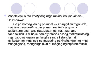 Mapalawak o ma-verify ang mga umiiral na kaalaman.
Halimbawa:
Sa pamamagitan ng pananaliksik hinggil sa mga isda,
maaaring ma-verify ng mga mananaliksik ang mga
kaalamang una nang natuklasan ng mga naunang
pananaliksik o di kaya nama’y maaari silang makatuklas ng
mga bagong kaalaman hingil sa mga katangian at
kalikasan ng mga isda na maaaring pakinabangan ng mga
mangingisda, mangangalakal at maging ng mga mamimili.
 