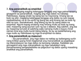 3. Ang pananaliksik ay empirikal
- Kailangang maging katanggap-tanggap ang mga pamamaraang
ginagamit sa pananaliksik, maging ang mga datos na nakalap.
Halimbawa, kapag sinabi ng isang tao na mayroong limang tao sa
loob ng silid, magiging katanggap-tanggap ang datos na iyon kapag
naobserbahan na at na-verify ng ibang tao ang limang tao sa loob ng
silid na iyon. Samakatuwid, ang bilang ng tao ay isang datos na
empirikal. Ngunit kapag sinabing may limang multo sa loob ng isang
silid, maaaring sang-ayunan iyon ng isa o dalawa. Ibig sabihin, ang iba
ay maaaring tumutol at sabihing wala namang multo o kaya’y hindi
naman lima ang multo kundi ibang bilang. Ito ay sa kadahilanang ang
mga multo ay halimbawa ng mga di-empirikal na datos.
4. Ang pananaliksik ay mapunuri
- Sa pananaliksik, ang mga datos na naklap ay kailangang suriin
nang kritikal upang hindi magkamali ang mananaliksik sa paglalapat
ng interpretasyon sa mga datos na kanyang nakalap. Kadalsan pa,
gumagamit ang mga mananaliksik ng mga nabalideyt nang
pamamaraang pangestadistika sa pagsusuri ng datos upang masabing
analitikal ang pananaliksik.
 
