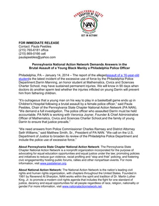 FOR IMMEDIATE RELEASE
Contact: Paula Peebles
(215) 765-6181 office
(215) 869-0166 cell
paulapeebles@yahoo.com
Pennsylvania National Action Network Demands Answers in the
Brutal Assault of a Young Black Manby a Philadelphia Police Officer
Philadelphia, PA – January 14, 2014 – The report of the allegedassault of a 16-year-old
studentis the latest incident of the excessive use of force by the Philadelphia Police
Department.Darrin Manning, an honor student at Mathematics, Civics and Sciences
Charter School, may have sustained permanent injuries. We will know in 90 days when
doctors do another sperm test whether the injuries inflicted on young Darrin will prevent
him from fathering children.
“It’s outrageous that a young man on his way to play in a basketball game ends up in
Children's Hospital following a brutal assault by a female police officer,” said Paula
Peebles, Chair of the Pennsylvania State Chapter National Action Network (PA NAN).
“We demand a full investigation. The police officer who assaulted Darrin must be held
accountable. PA NAN is working with Veronica Joyner, Founder & Chief Administrative
Officer of Mathematics, Civics and Sciences Charter School,and the family of young
Darrin to ensure that justice prevails.”
“We need answers from Police Commissioner Charles Ramsey and District Attorney
Seth Williams,” said Matthew Smith, Sr., President of PA NAN. “We call on the U.S.
Department of Justice to broaden its review of the Philadelphia Police Department and
include the police use of excessive force.”
About Pennsylvania State Chapter National Action Network: The Pennsylvania State
Chapter National Action Network is a nonprofit organization incorporated for the purpose of
advocating for equal education opportunities and equal justice under the law; promoting policies
and initiatives to reduce gun violence, racial profiling and “stop and frisk” policing; and fostering
civic engagementby hosting public forums, rallies and other nonpartisan events. For more
information, visit www.pastatenan.org.
About National Action Network: The National Action Network is the nation’s leading civil
rights and human rights organization, with chapters throughout the United States. Founded in
1991 by Reverend Al Sharpton, NAN works within the spirit and tradition of Dr. Martin Luther
King, Jr. to promote a modern civil rights agenda that includes the fight for one standard of
justice, decency and equal opportunities for all people regardless of race, religion, nationality or
gender.For more information, visit www.nationalactionnetwork.net.

 