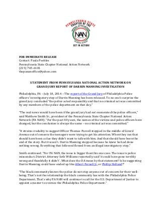 FOR IMMEDIATE RELEASE
Contact: Paula Peebles
Pennsylvania State Chapter National Action Network
(215) 765-6181
thepananoffice@yahoo.com
STATEMENT FROM PENNSYLVANIA NATIONAL ACTION NETWORK ON
GRAND JURY REPORT OF DARRIN MANNING INVESTIGATION
Philadelphia, PA – July 18, 2014 – The report of the Grand Jury of Philadelphia Police
officers’ investigatory stop of Darrin Manning has been released. To no one’s surprise the
grand jury concluded “the police acted responsibly and that no criminal act was committed
by any members of the police department on that day.”
“The real news would have been if the grand jury had not exonerated the police officers,”
said Matthew Smith Sr., president of the Pennsylvania State Chapter National Action
Network (PA NAN). “For the past 40 years, the names of the victims and police officers have
changed, but the conclusion is always the same – no criminal act was committed.”
“It strains credulity to suggest Officer Thomas Purcell stopped in the middle of Girard
Avenue out of concern the teenagers were trying to get his attention. When they ran that
should have been a clue they didn’t want to talk with him. And that should have been the
end of the story. But it wasn’t. Darrin Manning stopped because he knew he had done
nothing wrong. Everything that followed flowed from an illegal investigatory stop.”
Smith continued: “For PA NAN, the issue is bigger than this one case. The issue is police
misconduct. District Attorney Seth Williams reportedly said ‘it could have gone terribly
wrong and thankfully it didn’t’. What does the DA mean by that statement? Is he suggesting
Darrin Manning could have ended up like Albert Pernell Jr. or Phillip Holland?”
“The black community knows the police do not stop anyone out of concern for their well-
being. That’s not the relationship the black community has with the Philadelphia Police
Department. That’s why PA NAN will continue to call for the U.S. Department of Justice to
appoint a master to oversee the Philadelphia Police Department.”
 