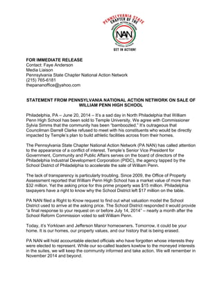 FOR IMMEDIATE RELEASE
Contact: Faye Anderson
Media Liaison
Pennsylvania State Chapter National Action Network
(215) 765-6181
thepananoffice@yahoo.com
STATEMENT FROM PENNSYLVANIA NATIONAL ACTION NETWORK ON SALE OF
WILLIAM PENN HIGH SCHOOL
Philadelphia, PA – June 20, 2014 – It’s a sad day in North Philadelphia that William
Penn High School has been sold to Temple University. We agree with Commissioner
Sylvia Simms that the community has been “bamboozled.” It’s outrageous that
Councilman Darrell Clarke refused to meet with his constituents who would be directly
impacted by Temple’s plan to build athletic facilities across from their homes.
The Pennsylvania State Chapter National Action Network (PA NAN) has called attention
to the appearance of a conflict of interest. Temple’s Senior Vice President for
Government, Community and Public Affairs serves on the board of directors of the
Philadelphia Industrial Development Corporation (PIDC), the agency tapped by the
School District of Philadelphia to accelerate the sale of William Penn.
The lack of transparency is particularly troubling. Since 2009, the Office of Property
Assessment reported that William Penn High School has a market value of more than
$32 million. Yet the asking price for this prime property was $15 million. Philadelphia
taxpayers have a right to know why the School District left $17 million on the table.
PA NAN filed a Right to Know request to find out what valuation model the School
District used to arrive at the asking price. The School District responded it would provide
“a final response to your request on or before July 14, 2014” – nearly a month after the
School Reform Commission voted to sell William Penn.
Today, it’s Yorktown and Jefferson Manor homeowners. Tomorrow, it could be your
home. It is our homes, our property values, and our history that is being erased.
PA NAN will hold accountable elected officials who have forgotten whose interests they
were elected to represent. While our so-called leaders kowtow to the moneyed interests
in the suites, we will keep the community informed and take action. We will remember in
November 2014 and beyond.
 