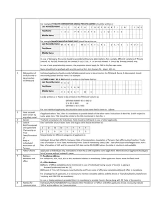 For example XYZ DATA CORPORATION (INDIA) PRIVATE LIMITED should be written as :
                         Last Name/Surname X Y Z          D A T A           C O R P O R A T                                 I   O N       (   I   N D
                         First Name               I   A       )           P   R       I   V   A   T   E   L   I   M I   T   E   D
                         Middle Name

                        For example MANOJ MAFATLAL DAVE (HUF) should be written as :
                         Last Name/Surname M A N O J            M A F A T L                               A   L     D A     V   E     (   H U F     )
                         First Name

                         Middle Name

                        In case of Company, the name should be provided without any abbreviations. For example, different variations of 'Private
                        Limited' viz. Pvt Ltd, Private Ltd, Pvt Limited, P Ltd, P. Ltd., P. Ltd are not allowed. It should be 'Private Limited' only.
                        In case of sole proprietorship concern, the proprietor should apply for PAN in his/her own name.
                        Name should not be prefixed with any title such as Shri, Smt, Kumari, Dr., Major, M/s etc.
2   Abbreviation of     Individual applicants should provide full/abbreviated name to be printed on the PAN card. Name, if abbreviated, should
    the full name to    necessarily contain the last name. For example:
    be printed on
                        SATYAM VENKAT M. K. RAO which is written in the Name field as :
    the PAN card
                         Last Name/Surname R A O

                         First Name               S   A       T   Y       A   M
                         Middle Name              V E         N K         A   T           M       K

                        Can be written as in ‘Name to be printed on the PAN Card’ column as
                                                          SATYAM VENKAT M. K. RAO or
                                                          S. V. M. K. RAO      or
                                                          SATYAM V. M. K. RAO
                        For non individual applicants, this should be same as last name field in item no. 1 above.
3   Have you ever
                        If applicant selects 'Yes', then it is mandatory to provide details of the other name. Instructions in Item No. 1 with respect to
    been known by
                        name apply here. Title should be similar to the title mentioned in Item No. 1.
    any other name?
4   Gender              This field is mandatory for Individuals. Field should be left blank in case of other applicants.
5   Date of             Date cannot be a future date. Date: 2nd August 1975 should be written as:
    Birth/Incorporati
    on/ Agreement        D       D       M      M         Y           Y           Y       Y
    /Partnership or
                         0       2       0      8         1           9           7       5
    Trust
    Deed/Formation      Relevant date for different categories of applicants is:
    of
    Body of             Individual: Actual Date of Birth; Company: Date of Incorporation; Association of Persons: Date of formation/creation; Trusts:
    Individuals/        Date of creation of Trust Deed; Partnership Firms: Date of Partnership Deed; LLPs : Date of Incorporation/Registration; HUFs:
    Association of      Date of creation of HUF and for ancestral HUF date can be 01-01-0001 where the date of creation is not available.
    Persons
6   Father’s Name       Applicable to Individuals only. Instructions in Item No.1 with respect to name apply here. Married woman applicant should give
                        father's name and not husband's name.
7   Address –           R - Residence Address:
    Residence and       For Individuals, HUF, AOP, BOI or AJP, residential address is mandatory. Other applicants should leave this field blank.
    office
                        O - Office Address:
                        (1) Name of Office and address to be mentioned in case of individuals having source of income as salary or
                             Business/profession[Item No.13].
                        (2) In case of Firm, LLP, Company, Local Authority and Trust, name of office and complete address of office is mandatory.
                        For all categories of applicants, it is necessary to mention complete address and the details of Town/City/District, State/Union
                        Territory, and PINCODE are mandatory.
                        In case, a foreign address is provided then it is mandatory to provide Country Name along with ZIP Code of the country.
8   Address for         Individuals/HUFs/AOP/BOI/AJP may indicate either 'Residence' or 'Office' and other applicants should necessarily indicate
    communication       'Office' as the Address for Communication.
 