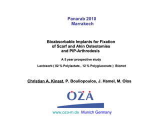 Panarab 2010  Marrakech Bioabsorbable Implants for Fixation  of Scarf and Akin Osteotomies  and PIP-Arthrodesis  A 5 year prospective study  Lactosorb ( 82 % Polylactate , 12 % Polygluconate )  Biomet www.oza-m.de   Munich Germany Christian A. Kinast , P. Bouliopoulos, J. Hamel, M. Olos  