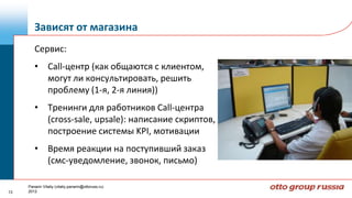 Зависят от магазина
        Сервис:
        • Call-центр (как общаются с клиентом,
          могут ли консультировать, решить
          проблему (1-я, 2-я линия))
        • Тренинги для работников Call-центра
          (cross-sale, upsale): написание скриптов,
          построение системы KPI, мотивации
        • Время реакции на поступивший заказ
          (смс-уведомление, звонок, письмо)

     Panarin Vitaliy (vitaliy.panarin@ottoruss.ru)
13   2012
 