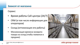 Зависят от магазина
        Сервис:
        • Время работы Call-центра (24/7)
        • CRM (в том числе информация для
          операторов)
        • Склад (оптимизация его работы)
        • Минимизация времени возврата
          товара на склад (чтобы появился в
          продаже)

     Panarin Vitaliy (vitaliy.panarin@ottoruss.ru)
14   2012
 