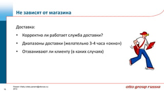Не зависят от магазина

        Доставка:
        • Корректно ли работает служба доставки?
        • Диапазоны доставки (желательно 3-4 часа «окно»)
        • Отзванивают ли клиенту (в каких случаях)




     Panarin Vitaliy (vitaliy.panarin@ottoruss.ru)
16   2012
 