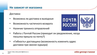 Не зависят от магазина
        Доставка:
        • Возможна ли доставка в выходные
        • Возможность частичного возврата
        • Наличие трекинга отправлений
        • Работа с Почтой России (приходит ли уведомление, когда
          посылка пришла на почту?)
        • «Гибкость» доставщика (возможность изменить адрес
          доставки при звонке курьера)

     Panarin Vitaliy (vitaliy.panarin@ottoruss.ru)
18   2012
 