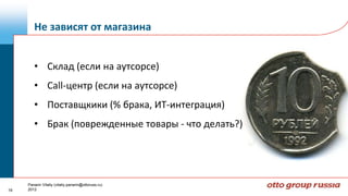 Не зависят от магазина


        • Склад (если на аутсорсе)
        • Call-центр (если на аутсорсе)
        • Поставщкики (% брака, ИТ-интеграция)
        • Брак (поврежденные товары - что делать?)




     Panarin Vitaliy (vitaliy.panarin@ottoruss.ru)
19   2012
 