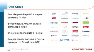 Otto Group

    Онлайн-ритейлер №1 в мире в
    сегменте fashion

    Второй после Amazon онлайн-
    ритейлер в мире

    Онлайн-ритейлер №1 в России

    Каждая вторая посылка в России
    приходит от Otto Group (B2C)

    Panarin Vitaliy (vitaliy.panarin@ottoruss.ru)
2   2012
 