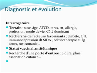 Diagnostic et évolution
Interrogatoire
Terrain : sexe, âge, ATCD, tares, ttt, allergie,
profession, mode de vie, Côté dominant
Recherche de facteurs favorisants : diabète, OH,
immunodépression dt SIDA , corticothérapie au lg
cours, toxicomanie...
Statut vaccinal antitétanique
Recherche d’une porte d’entrée : piqûre, plaie,
escoriation cutanée…

 