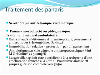 Traitement des panaris
Sérothérapie antitétanique systématique
 Panaris non collecté ou phlegmasique
Traitement médical ambulatoire
Bains chauds additionnée d'un antiseptique, pansements
antiseptiques (Hexomédine, Dakin…)
Immobilisation relative – protection par un pansement
Antibiotique par voie générale antistreptococcique (Péni
M Orbénine® 2x 500mg/j)
La surveillance doit être quotidienne à la recherche d’une
amélioration franche à la 48ième
h . Poursuivre alors le ttt
jusqu’à guérison complète vers J7-J10.
 