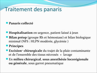 Traitement des panaris
Panaris collecté
Hospitalisation en urgence, patient laissé à jeun
Bilan préop (groupe Rh et hémostase) et bilan biologique
minimal (NFS : HLPN modérée, glycémie )
Principes
Excision++
 chirurgicale du trajet de la plaie contaminante
et de l’ensemble des tissus nécrosés + lavage
En milieu chirurgical, sous anesthésie locorégionale 
ou générale, sous garrot pneumatique
 