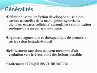 Généralités
•Définition : c’est l’infection développée au sein des
cavités naturelles de la main (gaines synoviales
digitales, espaces celluleux) secondaire à complication
septique ou à un panaris non traité
•Urgence diagnostique et thérapeutique de pronostic
sévère selon le stade évolutif
•Relativement rare donc souvent méconnu d’où
évolution vers irréversibilité des lésions possible
•Traitement : TOUJOURS CHIRURGICAL
 