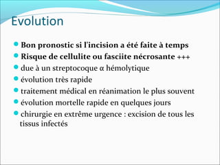 Evolution
Bon pronostic si l'incision a été faite à temps
Risque de cellulite ou fasciite nécrosante +++
due à un streptocoque α hémolytique
évolution très rapide
traitement médical en réanimation le plus souvent
évolution mortelle rapide en quelques jours
chirurgie en extrême urgence : excision de tous les
tissus infectés
 