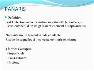 PANARIS
Définition
C’est l’infection aiguë primitive superficielle (cutanée +/-
sous-cutanée) d'un doigt (essentiellement à staph aureus)
•Nécessite un traitement rapide et adapté
•Risque de séquelles si incorrectement pris en charge
•3 formes classiques
–Superficiels
–Sous-cutanés
–Profond
 
